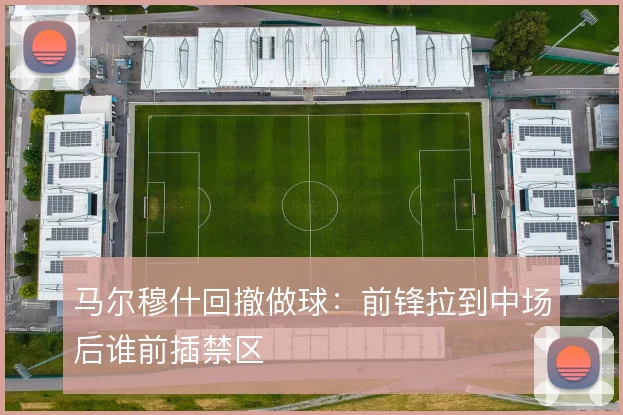 马尔穆什回撤做球：前锋拉到中场后谁前插禁区