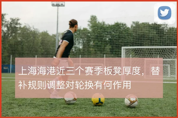 上海海港近三个赛季板凳厚度,替补规则调整对轮换有何作用