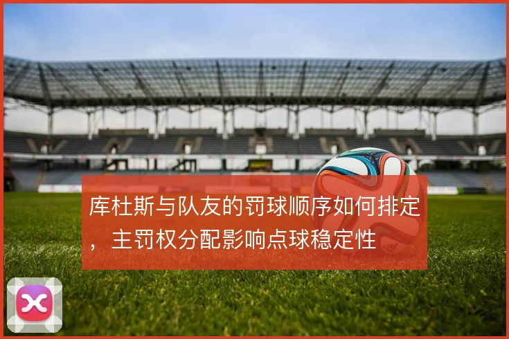 库杜斯与队友的罚球顺序如何排定，主罚权分配影响点球稳定性