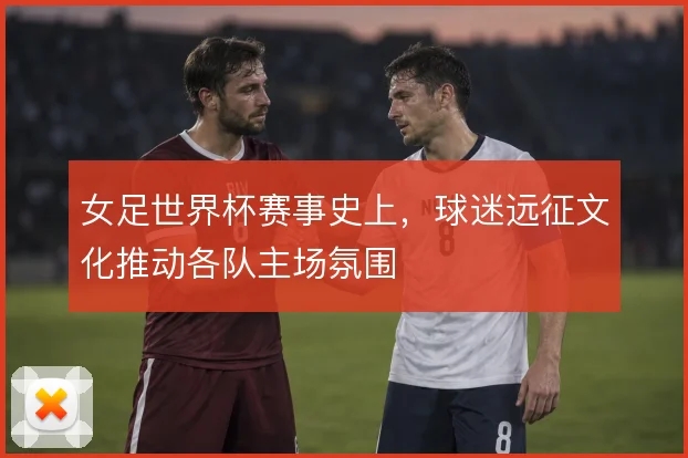 女足世界杯赛事史上，球迷远征文化推动各队主场氛围