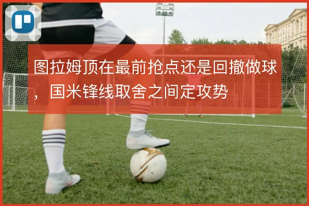 图拉姆顶在最前抢点还是回撤做球，国米锋线取舍之间定攻势