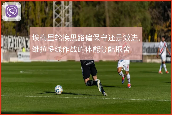 埃梅里轮换思路偏保守还是激进，维拉多线作战的体能分配取舍
