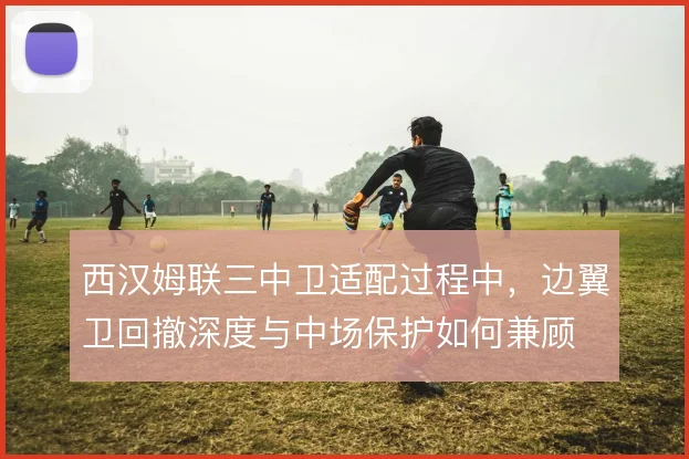 西汉姆联三中卫适配过程中，边翼卫回撤深度与中场保护如何兼顾