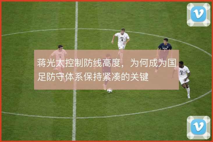 蒋光太控制防线高度，为何成为国足防守体系保持紧凑的关键