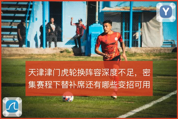 天津津门虎轮换阵容深度不足,密集赛程下替补席还有哪些变招可用