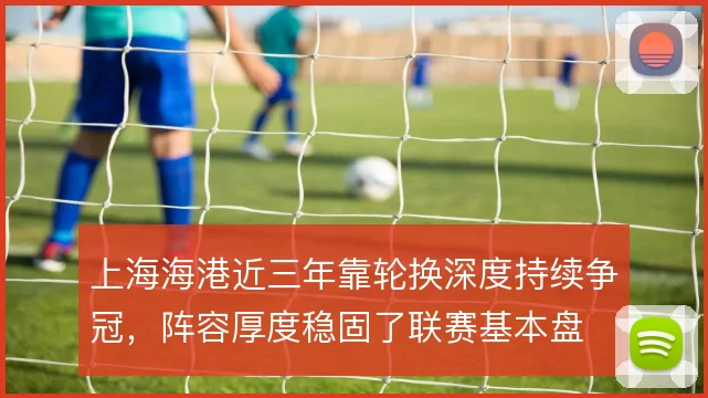 上海海港近三年靠轮换深度持续争冠，阵容厚度稳固了联赛基本盘