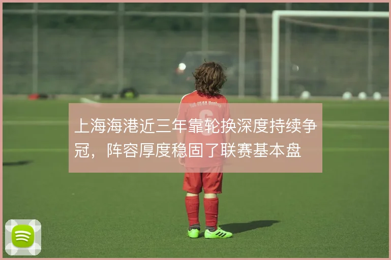 上海海港近三年靠轮换深度持续争冠，阵容厚度稳固了联赛基本盘