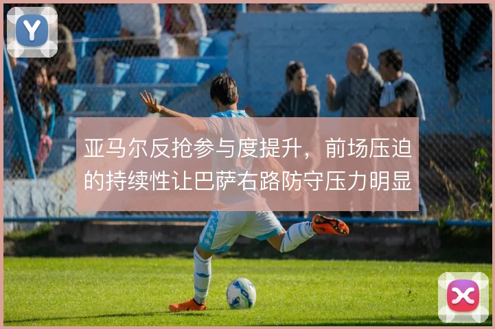 亚马尔反抢参与度提升，前场压迫的持续性让巴萨右路防守压力明显减轻