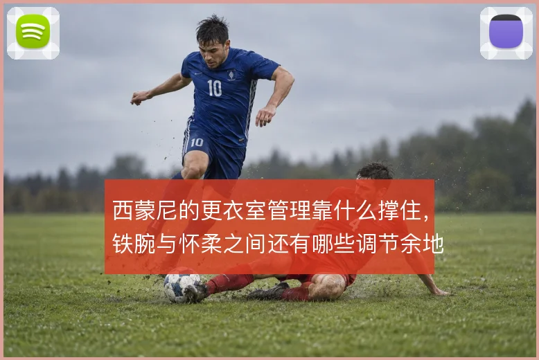 西蒙尼的更衣室管理靠什么撑住，铁腕与怀柔之间还有哪些调节余地