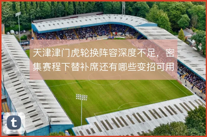 天津津门虎轮换阵容深度不足，密集赛程下替补席还有哪些变招可用