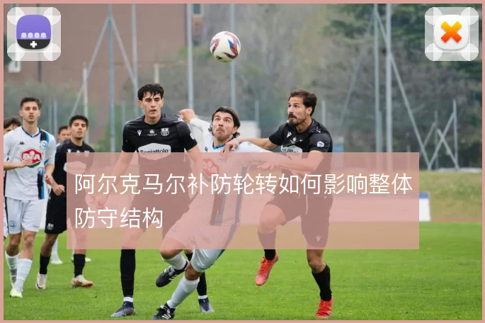 阿尔克马尔补防轮转如何影响整体防守结构