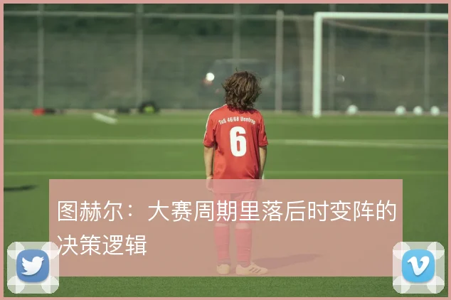 图赫尔:大赛周期里落后时变阵的决策逻辑