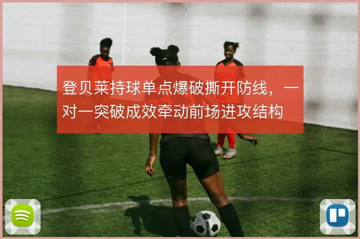 登贝莱持球单点爆破撕开防线,一对一突破成效牵动前场进攻结构