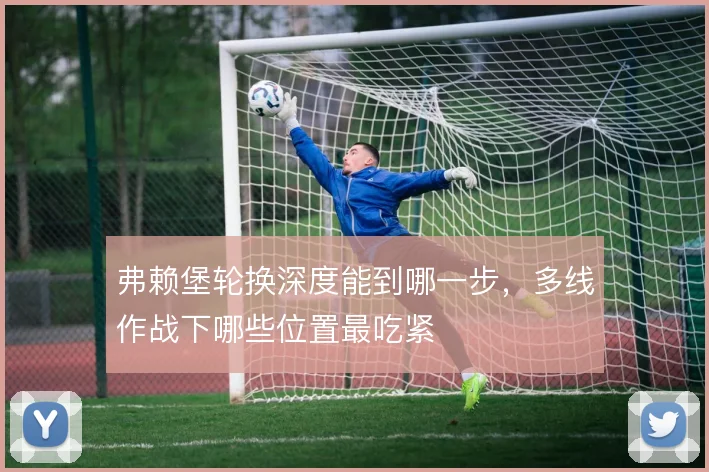 弗赖堡轮换深度能到哪一步,多线作战下哪些位置最吃紧